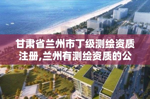 甘肃省兰州市丁级测绘资质注册,兰州有测绘资质的公司有