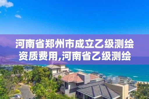 河南省郑州市成立乙级测绘资质费用,河南省乙级测绘公司有多少家