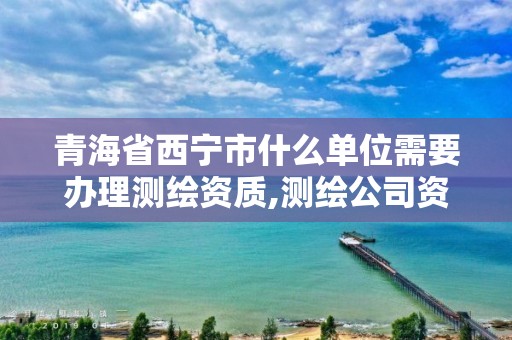 青海省西宁市什么单位需要办理测绘资质,测绘公司资质办理哪个部门办理。