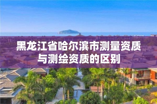 黑龙江省哈尔滨市测量资质与测绘资质的区别