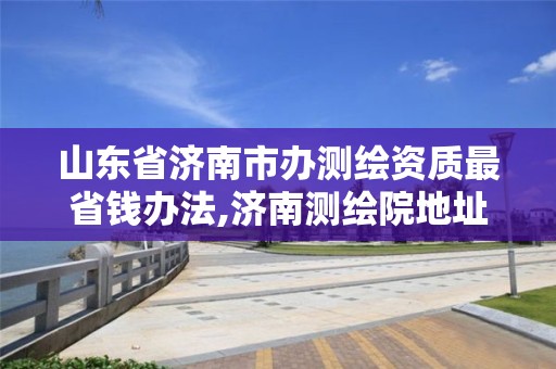 山东省济南市办测绘资质最省钱办法,济南测绘院地址