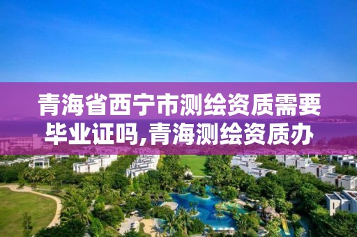 青海省西宁市测绘资质需要毕业证吗,青海测绘资质办理。