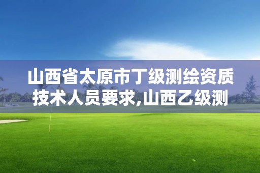 山西省太原市丁级测绘资质技术人员要求,山西乙级测绘资质。