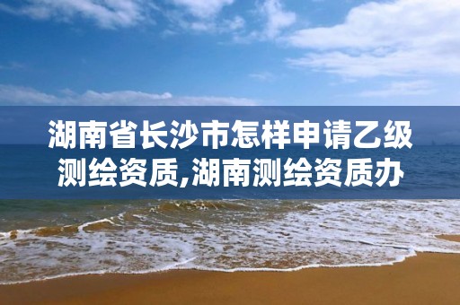 湖南省长沙市怎样申请乙级测绘资质,湖南测绘资质办理