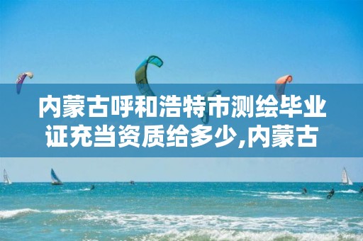 内蒙古呼和浩特市测绘毕业证充当资质给多少,内蒙古测绘资质单位名录。