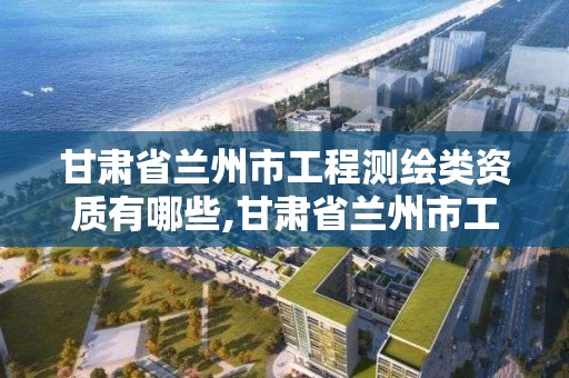 甘肃省兰州市工程测绘类资质有哪些,甘肃省兰州市工程测绘类资质有哪些企业