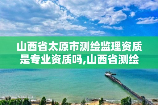 山西省太原市测绘监理资质是专业资质吗,山西省测绘资质2020