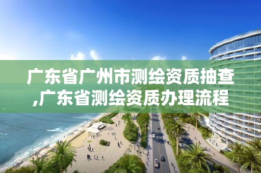 广东省广州市测绘资质抽查,广东省测绘资质办理流程