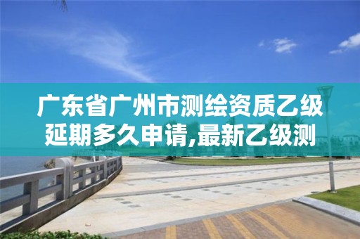 广东省广州市测绘资质乙级延期多久申请,最新乙级测绘资质