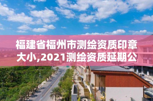 福建省福州市测绘资质印章大小,2021测绘资质延期公告福建省