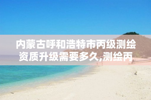 内蒙古呼和浩特市丙级测绘资质升级需要多久,测绘丙级资质办理