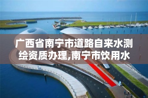 广西省南宁市道路自来水测绘资质办理,南宁市饮用水。