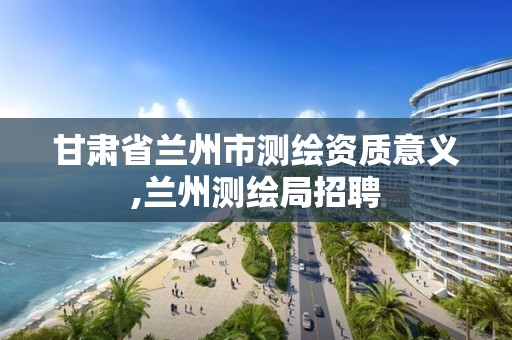 甘肃省兰州市测绘资质意义,兰州测绘局招聘