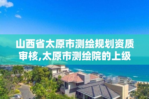 山西省太原市测绘规划资质审核,太原市测绘院的上级单位