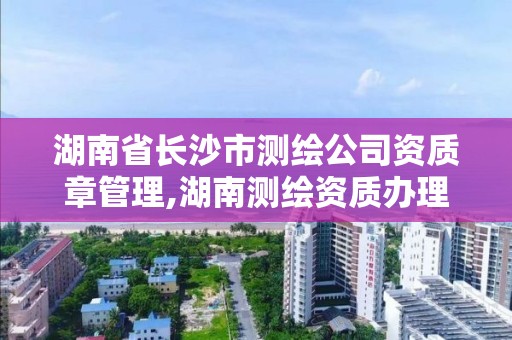 湖南省长沙市测绘公司资质章管理,湖南测绘资质办理