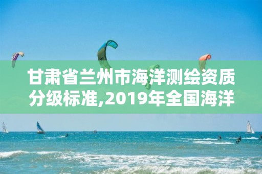 甘肃省兰州市海洋测绘资质分级标准,2019年全国海洋测绘甲级资质单位