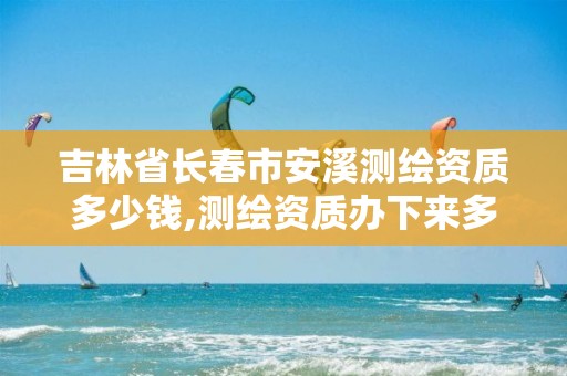 吉林省长春市安溪测绘资质多少钱,测绘资质办下来多少钱