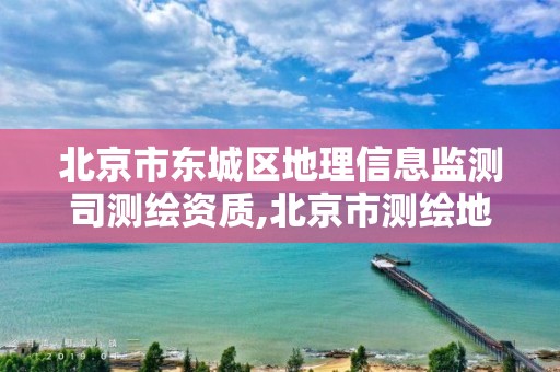 北京市东城区地理信息监测司测绘资质,北京市测绘地理信息市场服务与监管平台