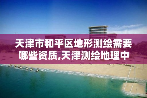 天津市和平区地形测绘需要哪些资质,天津测绘地理中心