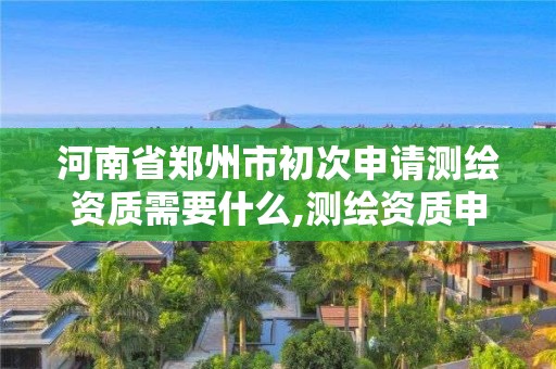 河南省郑州市初次申请测绘资质需要什么,测绘资质申请流程。