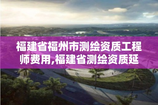 福建省福州市测绘资质工程师费用,福建省测绘资质延期一年