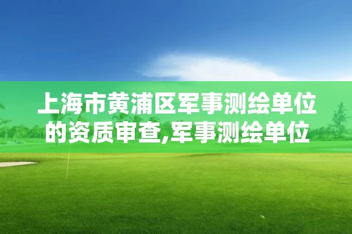 上海市黄浦区军事测绘单位的资质审查,军事测绘单位的资质审查由谁负责。