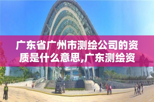 广东省广州市测绘公司的资质是什么意思,广东测绘资质查询。