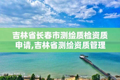 吉林省长春市测绘质检资质申请,吉林省测绘资质管理平台