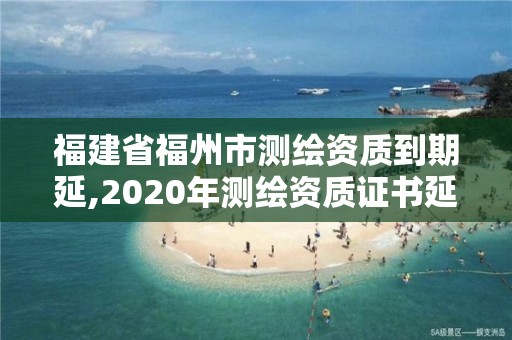 福建省福州市测绘资质到期延,2020年测绘资质证书延期