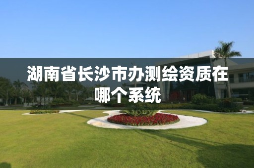 湖南省长沙市办测绘资质在哪个系统