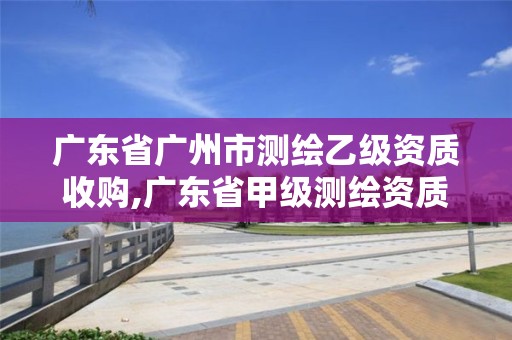 广东省广州市测绘乙级资质收购,广东省甲级测绘资质单位有多少