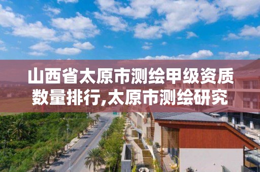 山西省太原市测绘甲级资质数量排行,太原市测绘研究院单位怎么样。