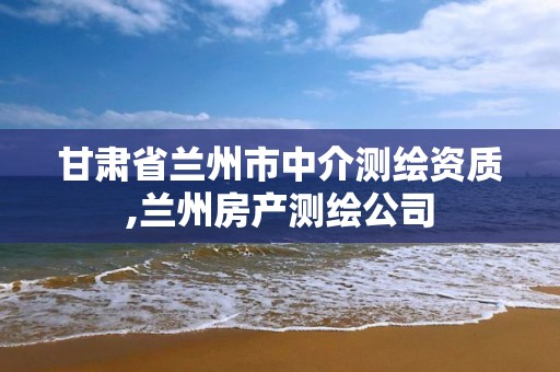 甘肃省兰州市中介测绘资质,兰州房产测绘公司