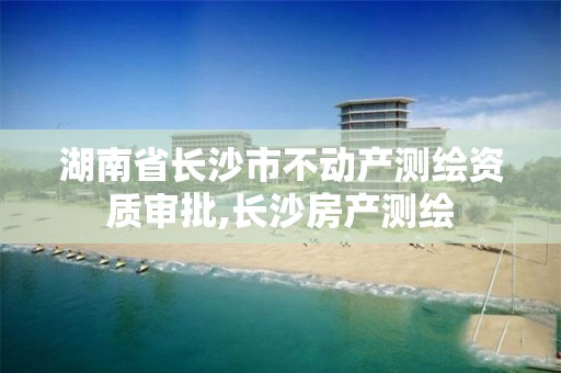 湖南省长沙市不动产测绘资质审批,长沙房产测绘