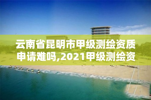 云南省昆明市甲级测绘资质申请难吗,2021甲级测绘资质延期公告