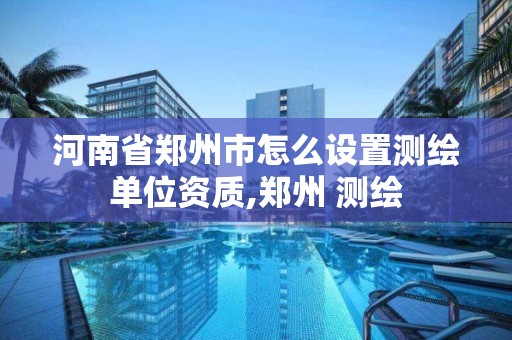 河南省郑州市怎么设置测绘单位资质,郑州 测绘