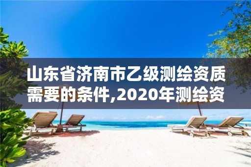 山东省济南市乙级测绘资质需要的条件,2020年测绘资质乙级需要什么条件