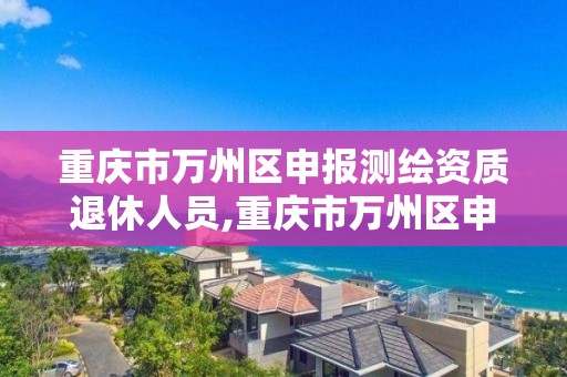 重庆市万州区申报测绘资质退休人员,重庆市万州区申报测绘资质退休人员名单