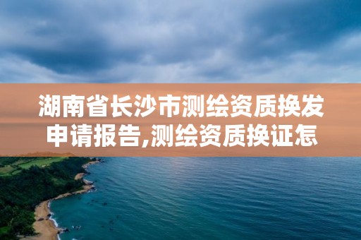 湖南省长沙市测绘资质换发申请报告,测绘资质换证怎么办理。