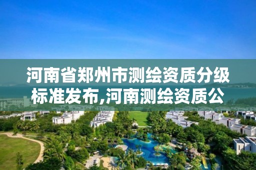 河南省郑州市测绘资质分级标准发布,河南测绘资质公示