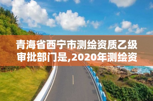 青海省西宁市测绘资质乙级审批部门是,2020年测绘资质乙级需要什么条件