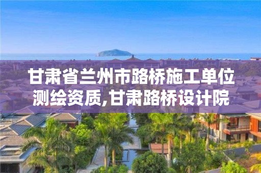 甘肃省兰州市路桥施工单位测绘资质,甘肃路桥设计院。