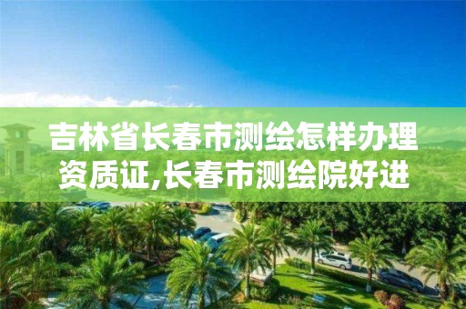 吉林省长春市测绘怎样办理资质证,长春市测绘院好进么