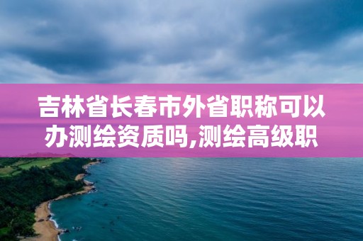 吉林省长春市外省职称可以办测绘资质吗,测绘高级职称挂靠。