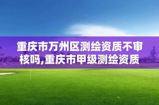 重庆市万州区测绘资质不审核吗,重庆市甲级测绘资质单位