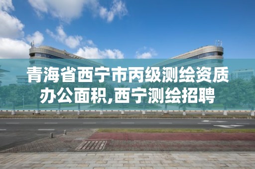 青海省西宁市丙级测绘资质办公面积,西宁测绘招聘