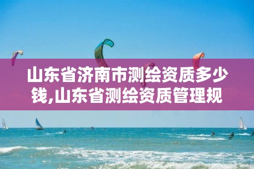 山东省济南市测绘资质多少钱,山东省测绘资质管理规定