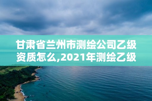 甘肃省兰州市测绘公司乙级资质怎么,2021年测绘乙级资质办公申报条件。