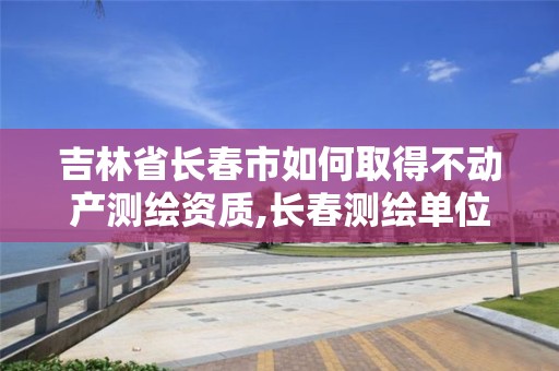 吉林省长春市如何取得不动产测绘资质,长春测绘单位。