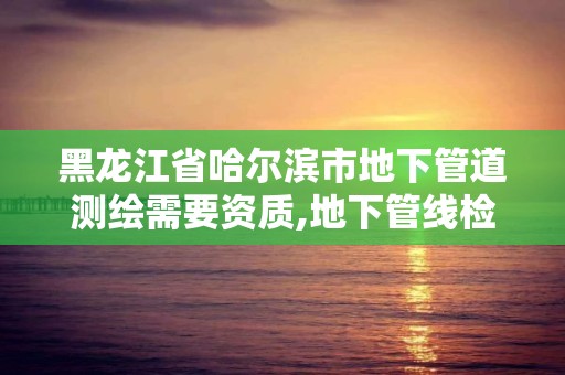 黑龙江省哈尔滨市地下管道测绘需要资质,地下管线检测资质。